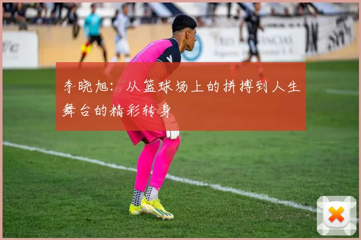 李晓旭：从篮球场上的拼搏到人生舞台的精彩转身