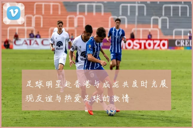 足球明星赴香港与成龙共度时光展现友谊与热爱足球的激情