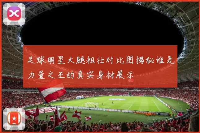 足球明星大腿粗壮对比图揭秘谁是力量之王的真实身材展示